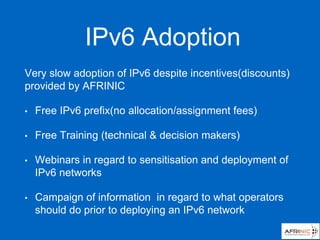 IPv6 Adoption
Very slow adoption of IPv6 despite incentives(discounts)
provided by AFRINIC
• Free IPv6 prefix(no allocation/assignment fees)
• Free Training (technical & decision makers)
• Webinars in regard to sensitisation and deployment of
IPv6 networks
• Campaign of information in regard to what operators
should do prior to deploying an IPv6 network
 