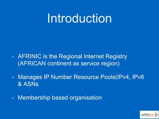 Introduction
• AFRINIC is the Regional Internet Registry
(AFRICAN continent as service region)
• Manages IP Number Resource Pools(IPv4, IPv6
& ASNs
• Membership based organisation
 