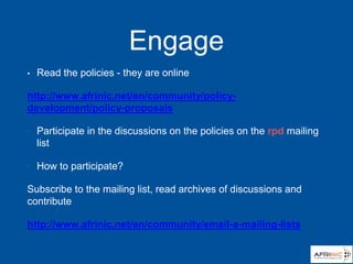 Engage
• Read the policies - they are online
http://www.afrinic.net/en/community/policy-
development/policy-proposals
• Participate in the discussions on the policies on the rpd mailing
list
• How to participate?
Subscribe to the mailing list, read archives of discussions and
contribute
http://www.afrinic.net/en/community/email-a-mailing-lists
 