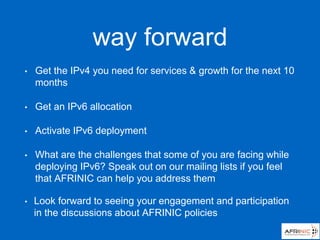 way forward
• Get the IPv4 you need for services & growth for the next 10
months
• Get an IPv6 allocation
• Activate IPv6 deployment
• What are the challenges that some of you are facing while
deploying IPv6? Speak out on our mailing lists if you feel
that AFRINIC can help you address them
• Look forward to seeing your engagement and participation
in the discussions about AFRINIC policies
 