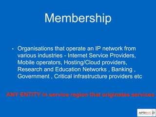 Membership
• Organisations that operate an IP network from
various industries - Internet Service Providers,
Mobile operators, Hosting/Cloud providers,
Research and Education Networks , Banking ,
Government , Critical infrastructure providers etc
ANY ENTITY in service region that originates services
 