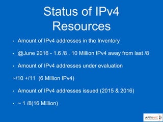 Status of IPv4
Resources
• Amount of IPv4 addresses in the Inventory
• @June 2016 - 1.6 /8 . 10 Million IPv4 away from last /8
• Amount of IPv4 addresses under evaluation
~/10 +/11 (6 Million IPv4)
• Amount of IPv4 addresses issued (2015 & 2016)
• ~ 1 /8(16 Million)
 