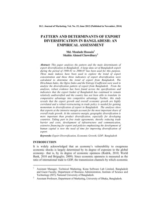 D.U. Journal of Marketing, Vol. No. 15, June 2012 (Published in November, 2014)
PATTERN AND DETERMINANTS OF EXPORT
DIVERSIFICATION IN BANGLADESH: AN
EMPIRICAL ASSESSMENT
Md. Moulude Hossain1
Shahin Ahmed Chowdhury2
Abstract: This paper analyzes the pattern and the main determinants of
export diversification in Bangladesh. A large data set of Bangladesh export
during the period of 1980-81 to 2006-07 has been used for this purpose.
Three main indexes have been used to explore the trend of export
concentration and these three indicators of export diversification were
calculated to determine the trend of export from Bangladesh. The
Hirschman Index, the Ogive Index and the Entropy Coefficient were used to
analyze the diversification pattern of export from Bangladesh. From the
analyses, robust evidence has been found across the specifications and
indicators that the export basket of Bangladesh has continued to remain
relatively undiversified and the country has not been able to translate its
comparative advantage into competitive advantage. Further, this study
reveals that the export growth and overall economic growth are highly
correlated and a robust restructuring in trade policy is needed for gaining
momentum in diversification of export in Bangladesh. The analyses show
that exports at the intensive margin account for the most important share of
overall trade growth. At the extensive margin, geographic diversification is
more important than product diversification, especially for developing
countries. Taking part in free trade agreements, thereby reducing trade
barrier and costs, development of infrastructure and communication,
extensive financing for export and policies emphasizing the development of
human capital is now the need of time for improving diversification of
export.
Keywords: Export Diversification, Economic Growth, GDP, Bangladesh
INTRODUCTION
It is widely acknowledged that an economy‟s vulnerability to exogenous
economic shocks is largely determined by its degree of exposure to the global
economy– that is, by its degree of economic openness (Rodrik, 2010; World
Bank, 2010 and Briguglio, 2009). Since economic openness is measured as the
ratio of international trade to GDP, the transmission channels by which economic
1
Assistant Manager, Technical Marketing, Kona Software Lab Limited, Bangladesh
and Guest Faculty, Department of Business Administration, Institute of Science and
Technology (IST), National University of Bangladesh.
2
Assistant Professor, Department of Marketing, University of Dhaka, Bangladesh.
 