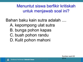14/04/2021 12
14/04/2021 12
14/04/2021 12
Direktorat Pembinaan Sekolah Dasar
Bahan baku kain sutra adalah ....
A. kepompong ulat sutra
B. bunga pohon kapas
C. buah pohon randu
D. Kulit pohon mahoni
Sumber soal US
2014
ilham/LPMP Jatim 2018
Menuntut siswa berfikir kritiskah
untuk menjawab soal ini?
 