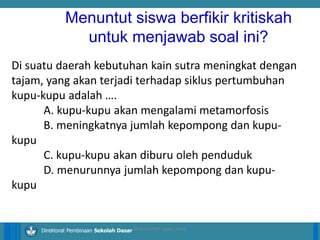14/04/2021 14
14/04/2021 14
14/04/2021 14
Direktorat Pembinaan Sekolah Dasar
Di suatu daerah kebutuhan kain sutra meningkat dengan
tajam, yang akan terjadi terhadap siklus pertumbuhan
kupu-kupu adalah ….
A. kupu-kupu akan mengalami metamorfosis
B. meningkatnya jumlah kepompong dan kupu-
kupu
C. kupu-kupu akan diburu oleh penduduk
D. menurunnya jumlah kepompong dan kupu-
kupu
ilham/LPMP Jatim 2018
Menuntut siswa berfikir kritiskah
untuk menjawab soal ini?
 