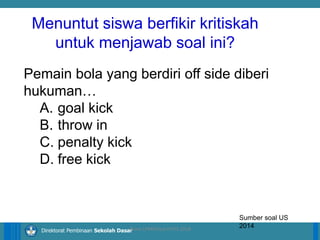 14/04/2021 19
14/04/2021 19
14/04/2021 19
Direktorat Pembinaan Sekolah Dasar
Pemain bola yang berdiri off side diberi
hukuman…
A. goal kick
B. throw in
C. penalty kick
D. free kick
Sumber soal US
2014
ilham LPMP/Soal HOTS 2018
Menuntut siswa berfikir kritiskah
untuk menjawab soal ini?
 