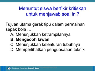 14/04/2021 20
14/04/2021 20
14/04/2021 20
Direktorat Pembinaan Sekolah Dasar
Tujuan utama gerak tipu dalam permainan
sepak bola …
A. Menunjukkan ketrampilannya
B. Mengecoh lawan
C. Menunjukkan kelenturan tubuhnya
D. Memperlihatkan penguasaaan teknik
ilham LPMP/Soal HOTS 2018
Menuntut siswa berfikir kritiskah
untuk menjawab soal ini?
 