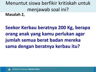 14/04/2021 24
14/04/2021 24
14/04/2021 24
Direktorat Pembinaan Sekolah Dasar
Masalah 2,
Seekor Kerbau beratnya 200 Kg, berapa
orang anak yang kamu perlukan agar
jumlah semua berat badan mereka
sama dengan beratnya kerbau itu?
Menuntut siswa berfikir kritiskah untuk
menjawab soal ini?
ilham/LPMP Jatim 2018
 