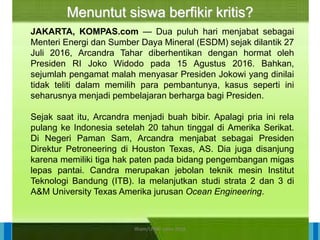 14/04/2021 26
14/04/2021 26
14/04/2021 26
Direktorat Pembinaan Sekolah Dasar
14/04/2021 26
14/04/2021 26
14/04/2021 26
Direktorat Pembinaan Sekolah Dasar
JAKARTA, KOMPAS.com — Dua puluh hari menjabat sebagai
Menteri Energi dan Sumber Daya Mineral (ESDM) sejak dilantik 27
Juli 2016, Arcandra Tahar diberhentikan dengan hormat oleh
Presiden RI Joko Widodo pada 15 Agustus 2016. Bahkan,
sejumlah pengamat malah menyasar Presiden Jokowi yang dinilai
tidak teliti dalam memilih para pembantunya, kasus seperti ini
seharusnya menjadi pembelajaran berharga bagi Presiden.
Sejak saat itu, Arcandra menjadi buah bibir. Apalagi pria ini rela
pulang ke Indonesia setelah 20 tahun tinggal di Amerika Serikat.
Di Negeri Paman Sam, Arcandra menjabat sebagai Presiden
Direktur Petroneering di Houston Texas, AS. Dia juga disanjung
karena memiliki tiga hak paten pada bidang pengembangan migas
lepas pantai. Candra merupakan jebolan teknik mesin Institut
Teknologi Bandung (ITB). Ia melanjutkan studi strata 2 dan 3 di
A&M University Texas Amerika jurusan Ocean Engineering.
Menuntut siswa berfikir kritis?
ilham/LPMP Jatim 2018
 