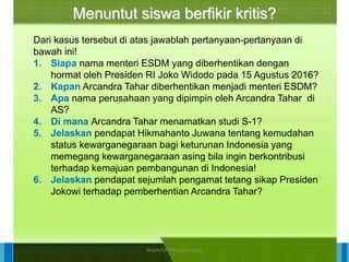 14/04/2021 28
14/04/2021 28
14/04/2021 28
Direktorat Pembinaan Sekolah Dasar
14/04/2021 28
14/04/2021 28
14/04/2021 28
Direktorat Pembinaan Sekolah Dasar
Menuntut siswa berfikir kritis?
Dari kasus tersebut di atas jawablah pertanyaan-pertanyaan di
bawah ini!
1. Siapa nama menteri ESDM yang diberhentikan dengan
hormat oleh Presiden RI Joko Widodo pada 15 Agustus 2016?
2. Kapan Arcandra Tahar diberhentikan menjadi menteri ESDM?
3. Apa nama perusahaan yang dipimpin oleh Arcandra Tahar di
AS?
4. Di mana Arcandra Tahar menamatkan studi S-1?
5. Jelaskan pendapat Hikmahanto Juwana tentang kemudahan
status kewarganegaraan bagi keturunan Indonesia yang
memegang kewarganegaraan asing bila ingin berkontribusi
terhadap kemajuan pembangunan di Indonesia!
6. Jelaskan pendapat sejumlah pengamat tetang sikap Presiden
Jokowi terhadap pemberhentian Arcandra Tahar?
ilham/LPMP Jatim 2018
 