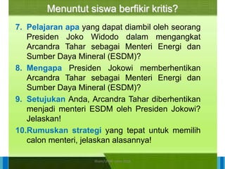 14/04/2021 29
14/04/2021 29
14/04/2021 29
Direktorat Pembinaan Sekolah Dasar
14/04/2021 29
14/04/2021 29
14/04/2021 29
Direktorat Pembinaan Sekolah Dasar
Menuntut siswa berfikir kritis?
7. Pelajaran apa yang dapat diambil oleh seorang
Presiden Joko Widodo dalam mengangkat
Arcandra Tahar sebagai Menteri Energi dan
Sumber Daya Mineral (ESDM)?
8. Mengapa Presiden Jokowi memberhentikan
Arcandra Tahar sebagai Menteri Energi dan
Sumber Daya Mineral (ESDM)?
9. Setujukan Anda, Arcandra Tahar diberhentikan
menjadi menteri ESDM oleh Presiden Jokowi?
Jelaskan!
10.Rumuskan strategi yang tepat untuk memilih
calon menteri, jelaskan alasannya!
ilham/LPMP Jatim 2018
 