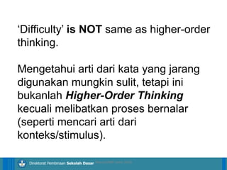 14/04/2021 38
14/04/2021 38
14/04/2021 38
Direktorat Pembinaan Sekolah Dasar
‘Difficulty’ is NOT same as higher-order
thinking.
Mengetahui arti dari kata yang jarang
digunakan mungkin sulit, tetapi ini
bukanlah Higher-Order Thinking
kecuali melibatkan proses bernalar
(seperti mencari arti dari
konteks/stimulus).
ilham/LPMP Jatim 2018
 