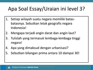 14/04/2021 39
14/04/2021 39
14/04/2021 39
Direktorat Pembinaan Sekolah Dasar
Apa Soal Essay/Uraian ini level 3?
ilham/LPMP Jatim 2018
1. Setiap wilayah suatu negara memiliki batas-
batasnya. Sebutkan letak geografis negara
Indonesia!
2. Mengapa terjadi angin darat dan angin laut?
3. Tulislah yang termasuk lembaga-lembaga tinggi
negara!
4. Apa yang dimaksud dengan urbanisasi?
5. Sebutkan bilangan prima antara 10 dampai 30!
 