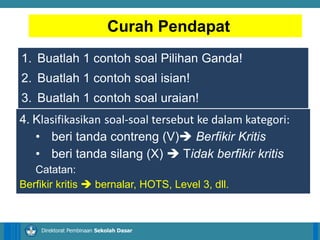 14/04/2021 4
14/04/2021 4
14/04/2021 4
Direktorat Pembinaan Sekolah Dasar
1. Buatlah 1 contoh soal Pilihan Ganda!
2. Buatlah 1 contoh soal isian!
3. Buatlah 1 contoh soal uraian!
Curah Pendapat
4. Klasifikasikan soal-soal tersebut ke dalam kategori:
• beri tanda contreng (V) Berfikir Kritis
• beri tanda silang (X)  Tidak berfikir kritis
Catatan:
Berfikir kritis  bernalar, HOTS, Level 3, dll.
 