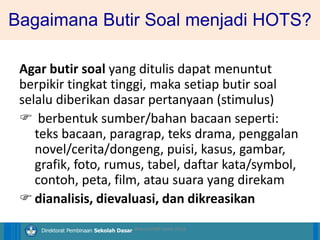 14/04/2021 40
14/04/2021 40
14/04/2021 40
Direktorat Pembinaan Sekolah Dasar
Bagaimana Butir Soal menjadi HOTS?
Agar butir soal yang ditulis dapat menuntut
berpikir tingkat tinggi, maka setiap butir soal
selalu diberikan dasar pertanyaan (stimulus)
 berbentuk sumber/bahan bacaan seperti:
teks bacaan, paragrap, teks drama, penggalan
novel/cerita/dongeng, puisi, kasus, gambar,
grafik, foto, rumus, tabel, daftar kata/symbol,
contoh, peta, film, atau suara yang direkam
dianalisis, dievaluasi, dan dikreasikan
ilham/LPMP Jatim 2018
 
