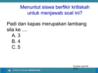 14/04/2021 7
14/04/2021 7
14/04/2021 7
Direktorat Pembinaan Sekolah Dasar
Padi dan kapas merupakan lambang
sila ke ....
A. 3
B. 4
C. 5
Sumber soal US
2014
ilham/LPMP Jatim 2018
Menuntut siswa berfikir kritiskah
untuk menjawab soal ini?
 
