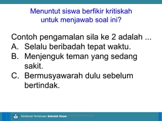 14/04/2021 8
14/04/2021 8
14/04/2021 8
Direktorat Pembinaan Sekolah Dasar
Contoh pengamalan sila ke 2 adalah ...
A. Selalu beribadah tepat waktu.
B. Menjenguk teman yang sedang
sakit.
C. Bermusyawarah dulu sebelum
bertindak.
ilham/LPMP Jatim 2018
Menuntut siswa berfikir kritiskah
untuk menjawab soal ini?
 