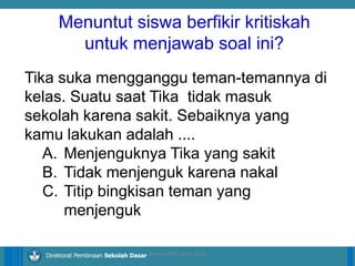 14/04/2021 9
14/04/2021 9
14/04/2021 9
Direktorat Pembinaan Sekolah Dasar
Tika suka mengganggu teman-temannya di
kelas. Suatu saat Tika tidak masuk
sekolah karena sakit. Sebaiknya yang
kamu lakukan adalah ....
A. Menjenguknya Tika yang sakit
B. Tidak menjenguk karena nakal
C. Titip bingkisan teman yang
menjenguk
ilham/LPMP Jatim 2018
Menuntut siswa berfikir kritiskah
untuk menjawab soal ini?
 