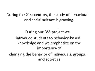 During the 21st century, the study of behavioral
and social science is growing.
During our BSS project we
introduce students to behavior-based
knowledge and we emphasize on the
importance of
changing the behavior of individuals, groups,
and societies
 