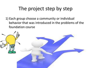 The project step by step
1) Each group choose a community or individual
behavior that was introduced in the problems of the
foundation course
 