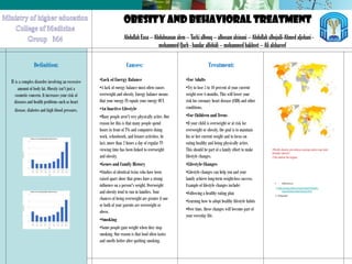 OBESITY AND BEHAVIORAL TREATMENT
Definition:
It is a complex disorder involving an excessive
amount of body fat. Obesity isn't just a
cosmetic concern. It increases your risk of
diseases and health problems such as heart
disease, diabetes and high blood pressure.
Abdullah Essa – Abdulmanan alem – Turki albouq – alhosam alsinani – Abdullah alhojaili-Ahmed aljohani -
mohammed Qarh - bandar alfohidi – mohammed bakheet – Ali alshareef
Causes:
•Lack of Energy Balance
•A lack of energy balance most often causes
overweight and obesity. Energy balance means
that your energy IN equals your energy OUT.
•An Inactive Lifestyle
•Many people aren't very physically active. One
reason for this is that many people spend
hours in front of TVs and computers doing
work, schoolwork, and leisure activities. In
fact, more than 2 hours a day of regular TV
viewing time has been linked to overweight
and obesity.
•Genes and Family History
•Studies of identical twins who have been
raised apart show that genes have a strong
influence on a person's weight. Overweight
and obesity tend to run in families. Your
chances of being overweight are greater if one
or both of your parents are overweight or
obese.
•Smoking
•Some people gain weight when they stop
smoking. One reason is that food often tastes
and smells better after quitting smoking.
Treatment:
•For Adults
•Try to lose 5 to 10 percent of your current
weight over 6 months. This will lower your
risk for coronary heart disease (CHD) and other
conditions.
•For Children and Teens
•If your child is overweight or at risk for
overweight or obesity, the goal is to maintain
his or her current weight and to focus on
eating healthy and being physically active.
This should be part of a family effort to make
lifestyle changes.
•Lifestyle Changes
•Lifestyle changes can help you and your
family achieve long-term weight-loss success.
Example of lifestyle changes include:
•Following a healthy eating plan
•Learning how to adopt healthy lifestyle habits
•Over time, these changes will become part of
your everyday life.
World obesityprevalence among males (left) and females (right).[168]
•World obesity prevalence among males (up) and
females (down)
•The darker the higher.
• References:
1-http://www.nhlbi.nih.gov/health/health-
topics/topics/obe/causes.html
2- Wikipedia
 