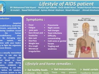 Lifestyle and home remedies :
 Eat healthy foods.
Emphasize fresh fruits
roduction :
(acquired
unodeficiency syndrome)
chronic, potentially life-
atening condition caused
the human
unodeficiency virus
. By damaging your
une system, HIV
feres with your body's
y to fight the organisms
cause disease.
s a sexually transmitted
tion. It can also be
ad by contact with
ted blood or from
her to child during
nancy, childbirth or
st-feeding. It can take
before HIV weakens
immune system to the
Lifestyle of AIDS patientBY: Mohammed Talal Alyami . Waleed Egal AlMalki . Omar Khalid Mansi . Khaled Hamzah Almuzai
Al-mutairi . Nawaf Mohammed . Ayman Ahmad Alzahrani . Moad Altowjeri . Ahmad Almohamd
Symptoms :
 Fever
 Fatigue
 joint pain
 Sore throat and
headache
 Skin rash
 Diarrhea
 Weight loss
 Dry cough
 Menstrual
irregularities
 Pneumonia
 Night sweats
 Nail changes
 Yeast infections
 Difficulty
concentrating
 Cold sores or genital
herpes
 Tingling and
weakness
 Avoid certain
Foodborne illnesses
 Get immunizations.
These may prevent
 