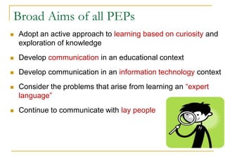 Broad Aims of all PEPs
 Adopt an active approach to learning based on curiosity and
exploration of knowledge
 Develop communication in an educational context
 Develop communication in an information technology context
 Consider the problems that arise from learning an “expert
language”
 Continue to communicate with lay people
 