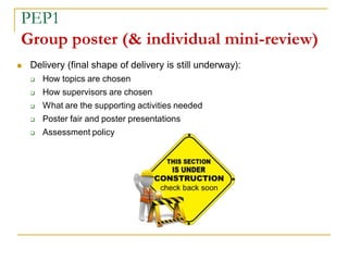  Delivery (final shape of delivery is still underway):
 How topics are chosen
 How supervisors are chosen
 What are the supporting activities needed
 Poster fair and poster presentations
 Assessment policy
PEP1
Group poster (& individual mini-review)
 