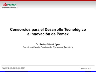 www.pep.pemex.com Marzo 1, 2012
Consorcios para el Desarrollo Tecnológico
e innovación de Pemex
Dr. Pedro Silva López
Subdirección de Gestión de Recursos Técnicos
 