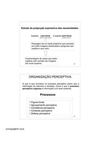pnoriega@fmh.utl.pt
22
Estudo da projecção expressiva das necessidades:
Sujeitos com fome e sujeitos sem fome
(Há 16 hs sem comer) (comeram há 1h)
Passagem de um teste projectivo que consistia
em exibir imagens desfocadas e perguntar aos
sujeitos o que viam.
A percentagem de vezes que estes
sujeitos viam comida nas imagens
era muito superior.
23
ORGANIZAÇÃO PERCEPTIVA
O que é que acontece no processo perceptivo assim que a
informação do estímulo é recebida. Como é que o processo
perceptivo organiza a informação num todo coerente.
• Figura fundo
• Agrupamento perceptivo
• Constância perceptiva
• Contexto perceptivo
• Defesa perceptiva
Processos
 