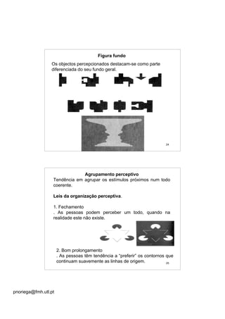 pnoriega@fmh.utl.pt
24
Figura fundo
Os objectos percepcionados destacam-se como parte
diferenciada do seu fundo geral.
25
Agrupamento perceptivo
Tendência em agrupar os estímulos próximos num todo
coerente.
Leis da organização perceptiva.
1. Fechamento
. As pessoas podem perceber um todo, quando na
realidade este não existe.
2. Bom prolongamento
. As pessoas têm tendência a “preferir” os contornos que
continuam suavemente as linhas de origem.
 