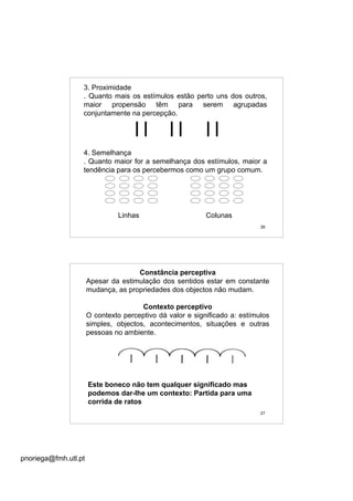 pnoriega@fmh.utl.pt
26
3. Proximidade
. Quanto mais os estímulos estão perto uns dos outros,
maior propensão têm para serem agrupadas
conjuntamente na percepção.
4. Semelhança
. Quanto maior for a semelhança dos estímulos, maior a
tendência para os percebermos como um grupo comum.
Linhas Colunas
27
Constância perceptiva
Apesar da estimulação dos sentidos estar em constante
mudança, as propriedades dos objectos não mudam.
Contexto perceptivo
O contexto perceptivo dá valor e significado a: estímulos
simples, objectos, acontecimentos, situações e outras
pessoas no ambiente.
Este boneco não tem qualquer significado mas
podemos dar-lhe um contexto: Partida para uma
corrida de ratos
 