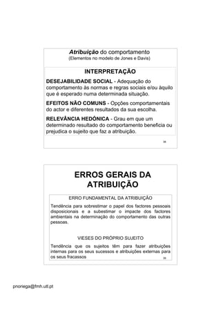 pnoriega@fmh.utl.pt
38
Atribuição do comportamento
(Elementos no modelo de Jones e Davis)
INTERPRETAÇÃO
DESEJABILIDADE SOCIAL - Adequação do
comportamento às normas e regras sociais e/ou àquilo
que é esperado numa determinada situação.
EFEITOS NÃO COMUNS - Opções comportamentais
do actor e diferentes resultados da sua escolha.
RELEVÂNCIA HEDÓNICA - Grau em que um
determinado resultado do comportamento beneficia ou
prejudica o sujeito que faz a atribuição.
39
ERROS GERAIS DA
ATRIBUIÇÃO
ERRO FUNDAMENTAL DA ATRIBUIÇÃO
Tendência para sobrestimar o papel dos factores pessoais
disposicionais e a subestimar o impacte dos factores
ambientais na determinação do comportamento das outras
pessoas.
VIESES DO PRÓPRIO SUJEITO
Tendência que os sujeitos têm para fazer atribuições
internas para os seus sucessos e atribuições externas para
os seus fracassos
 