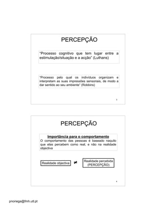 pnoriega@fmh.utl.pt
3
PERCEPÇÃO
“Processo pelo qual os indivíduos organizam e
interpretam as suas impressões sensoriais, de modo a
dar sentido ao seu ambiente” (Robbins)
“Processo cognitivo que tem lugar entre a
estimulação/situação e a acção” (Luthans)
4
Importância para o comportamento
O comportamento das pessoas é baseado naquilo
que elas percebem como real, e não na realidade
objectiva
Realidade objectiva
Realidade percebida
(PERCEPÇÃO)
≠
PERCEPÇÃO
 