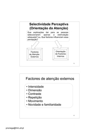 pnoriega@fmh.utl.pt
5
Selectividade Perceptiva
(Orientação da Atenção)
Que explicações dar para as pessoas
seleccionarem apenas a estimulação
adequada? ou, Que factores influenciam essa
percepção?
Factores
de Atenção
Externos
Orientação
de Factores
Internos
6
Factores de atenção externos
• Intensidade
• Dimensão
• Contraste
• Repetição
• Movimento
• Novidade e familiaridade
 