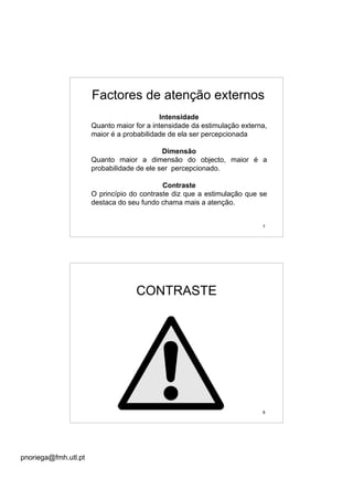 pnoriega@fmh.utl.pt
7
Intensidade
Quanto maior for a intensidade da estimulação externa,
maior é a probabilidade de ela ser percepcionada
Dimensão
Quanto maior a dimensão do objecto, maior é a
probabilidade de ele ser percepcionado.
Contraste
O princípio do contraste diz que a estimulação que se
destaca do seu fundo chama mais a atenção.
Factores de atenção externos
8
CONTRASTE
 