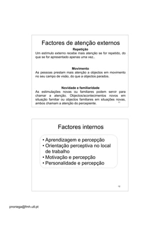 pnoriega@fmh.utl.pt
11
Factores de atenção externos
Repetição
Um estímulo externo recebe mais atenção se for repetido, do
que se for apresentado apenas uma vez..
Movimento
As pessoas prestam mais atenção a objectos em movimento
no seu campo de visão, do que a objectos parados.
Novidade e familiaridade
As estimulações novas ou familiares podem servir para
chamar a atenção. Objectos/acontecimentos novos em
situação familiar ou objectos familiares em situações novas,
ambos chamam a atenção do percepiente.
12
Factores internos
• Aprendizagem e percepção
• Orientação perceptiva no local
de trabalho
• Motivação e percepção
• Personalidade e percepção
 