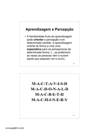 pnoriega@fmh.utl.pt
13
Aprendizagem e Percepção
• A familiaridade fruto da aprendizagem
pode orientar a percepção num
determinado sentido. A aprendizagem
orienta de forma a criar uma
expectativa para se percepcionar de
determinada forma. (... se preferirem,
às vezes as pessoas vêm e ouvem
aquilo que esperam ver e ouvir).
14
M-A-C-T-A-V-I-S-H
M-A-C-D-O-N-A-L-D
M-A-C-B-E-T-H
M-A-C-H-I-N-E-R-Y
 