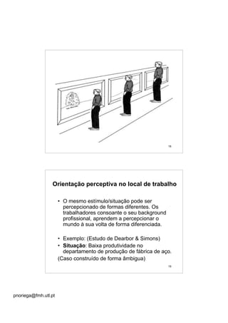 pnoriega@fmh.utl.pt
18
19
Orientação perceptiva no local de trabalho
• O mesmo estímulo/situação pode ser
percepcionado de formas diferentes. Os
trabalhadores consoante o seu background
profissional, aprendem a percepcionar o
mundo à sua volta de forma diferenciada.
• Exemplo: (Estudo de Dearbor & Simons)
• Situação: Baixa produtividade no
departamento de produção de fábrica de aço.
(Caso construído de forma âmbigua)
 