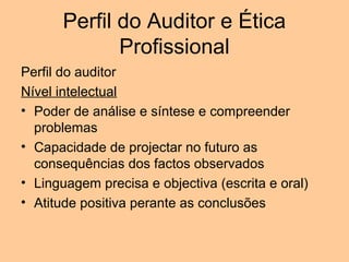 Perfil do Auditor e Ética
              Profissional
Perfil do auditor
Nível intelectual
• Poder de análise e síntese e compreender
  problemas
• Capacidade de projectar no futuro as
  consequências dos factos observados
• Linguagem precisa e objectiva (escrita e oral)
• Atitude positiva perante as conclusões
 