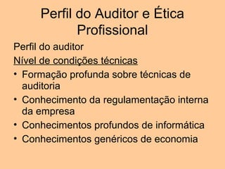 Perfil do Auditor e Ética
            Profissional
Perfil do auditor
Nível de condições técnicas
• Formação profunda sobre técnicas de
  auditoria
• Conhecimento da regulamentação interna
  da empresa
• Conhecimentos profundos de informática
• Conhecimentos genéricos de economia
 