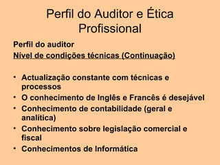 Perfil do Auditor e Ética
               Profissional
Perfil do auditor
Nível de condições técnicas (Continuação)

• Actualização constante com técnicas e
  processos
• O conhecimento de Inglês e Francês é desejável
• Conhecimento de contabilidade (geral e
  analítica)
• Conhecimento sobre legislação comercial e
  fiscal
• Conhecimentos de Informática
 