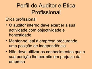 Perfil do Auditor e Ética
            Profissional
Ética profissional
• O auditor interno deve exercer a sua
  actividade com objectividade e
  honestidade
• Manter-se leal à empresa procurando
  uma posição de independência
• Não deve utilizar os conhecimentos que a
  sua posição lhe permite em prejuízo da
  empresa
 