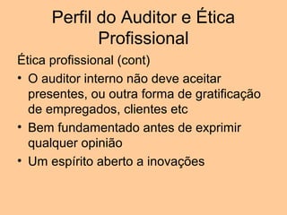 Perfil do Auditor e Ética
             Profissional
Ética profissional (cont)
• O auditor interno não deve aceitar
  presentes, ou outra forma de gratificação
  de empregados, clientes etc
• Bem fundamentado antes de exprimir
  qualquer opinião
• Um espírito aberto a inovações
 