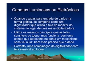 Canetas Luminosas ou Eletrônicas
• Quando usadas para entrada de dados na
  forma gráfica, se comporta como um
  digitalizador que utiliza a tela do monitor do
  sistema no lugar de uma mesa digitalizadora.
• Utiliza os mesmos princípios que as telas
  sensíveis ao toque, mas funciona com uma
  caneta que apresenta na ponta um mecanismo
  sensível à luz, bem mais preciso que o dedo.
• Portanto, uma combinação de digitalizador com
  tela sensível ao toque.

Introdução à Ciência
Introduç
da Computação
    Computaç           Eduardo Nicola F. Zagari    10
 