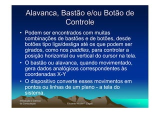 Alavanca, Bastão e/ou Botão de
                Controle
• Podem ser encontrados com muitas
  combinações de bastões e de botões, desde
  botões tipo liga/desliga até os que podem ser
  girados, como nos paddles, para controlar a
  posição horizontal ou vertical do cursor na tela.
• O bastão ou alavanca, quando movimentado,
  gera dados analógicos correspondentes às
  coordenadas X-Y
• O dispositivo converte esses movimentos em
  pontos ou linhas de um plano - a tela do
  sistema.
Introdução à Ciência
Introduç
da Computação
    Computaç           Eduardo Nicola F. Zagari       11
 