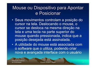 Mouse ou Dispositivo para Apontar
          e Posicionar
• Seus movimentos controlam a posição do
  cursor na tela. Deslocando o mouse, o
  cursor se desloca na mesma direção na
  tela e uma tecla na parte superior do
  mouse quando pressionada, indica que a
  posição desejada está assinalada.
• A utilidade do mouse está associada com
  o software que o utiliza, podendo criar
  nova e avançada interface com o usuário

Introdução à Ciência
Introduç
da Computação
    Computaç           Eduardo Nicola F. Zagari   12
 