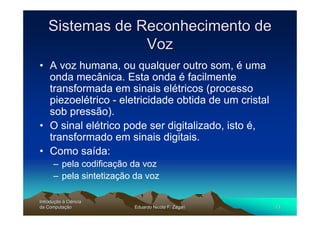 Sistemas de Reconhecimento de
                 Voz
• A voz humana, ou qualquer outro som, é uma
  onda mecânica. Esta onda é facilmente
  transformada em sinais elétricos (processo
  piezoelétrico - eletricidade obtida de um cristal
  sob pressão).
• O sinal elétrico pode ser digitalizado, isto é,
  transformado em sinais digitais.
• Como saída:
      – pela codificação da voz
      – pela sintetização da voz

Introdução à Ciência
Introduç
da Computação
    Computaç             Eduardo Nicola F. Zagari     13
 