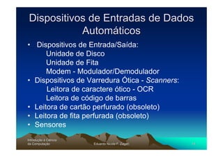 Dispositivos de Entradas de Dados
           Automáticos
• Dispositivos de Entrada/Saída:
      Unidade de Disco
      Unidade de Fita
      Modem - Modulador/Demodulador
• Dispositivos de Varredura Ótica - Scanners:
      Leitora de caractere ótico - OCR
      Leitora de código de barras
• Leitora de cartão perfurado (obsoleto)
• Leitora de fita perfurada (obsoleto)
• Sensores
Introdução à Ciência
Introduç
da Computação
    Computaç           Eduardo Nicola F. Zagari   14
 