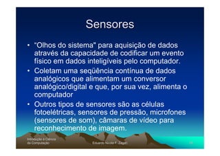 Sensores
• “Olhos do sistema" para aquisição de dados
  através da capacidade de codificar um evento
  físico em dados inteligíveis pelo computador.
• Coletam uma seqüência contínua de dados
  analógicos que alimentam um conversor
  analógico/digital e que, por sua vez, alimenta o
  computador
• Outros tipos de sensores são as células
  fotoelétricas, sensores de pressão, microfones
  (sensores de som), câmaras de vídeo para
  reconhecimento de imagem.
Introdução à Ciência
Introduç
da Computação
    Computaç            Eduardo Nicola F. Zagari     16
 